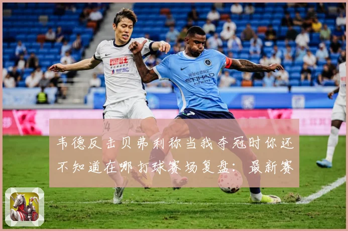 韦德反击贝弗利称当我夺冠时你还不知道在哪打球赛场复盘：最新赛事动态与深度分析