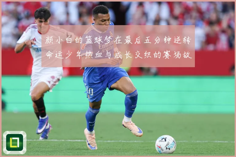 颜小白的篮球梦在最后五分钟逆转命运少年热血与成长交织的赛场故赛场复盘：最新赛事动态与深度分析