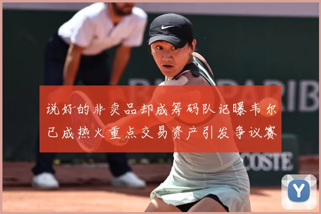 说好的非卖品却成筹码队记曝韦尔已成热火重点交易资产引发争议赛场复盘：最新赛事动态与深度分析