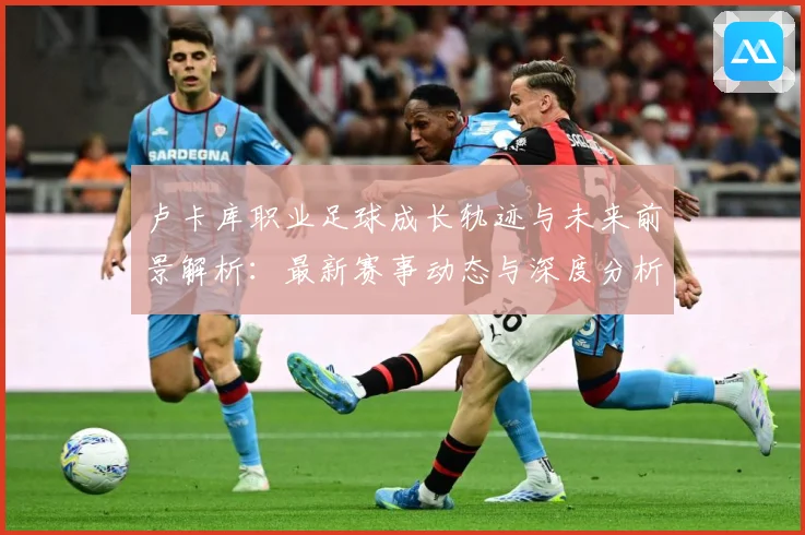 卢卡库职业足球成长轨迹与未来前景解析：最新赛事动态与深度分析