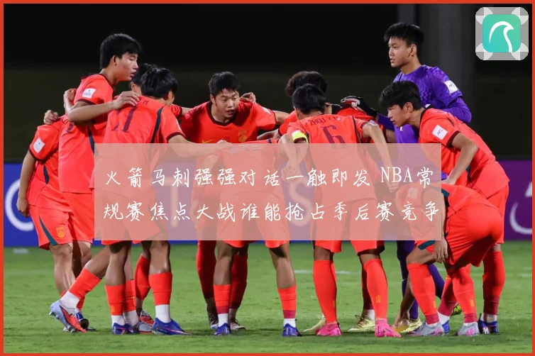 火箭马刺强强对话一触即发 NBA常规赛焦点大战谁能抢占季后赛竞争先机：最新赛事动态与深度分析
