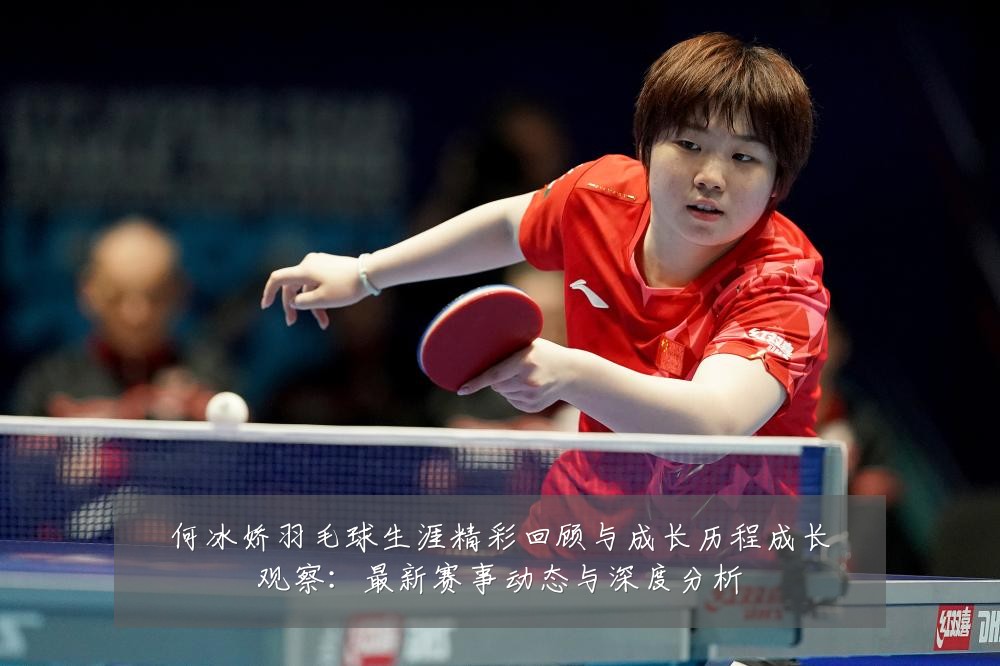 何冰娇羽毛球生涯精彩回顾与成长历程成长观察:最新赛事动态与深度分析