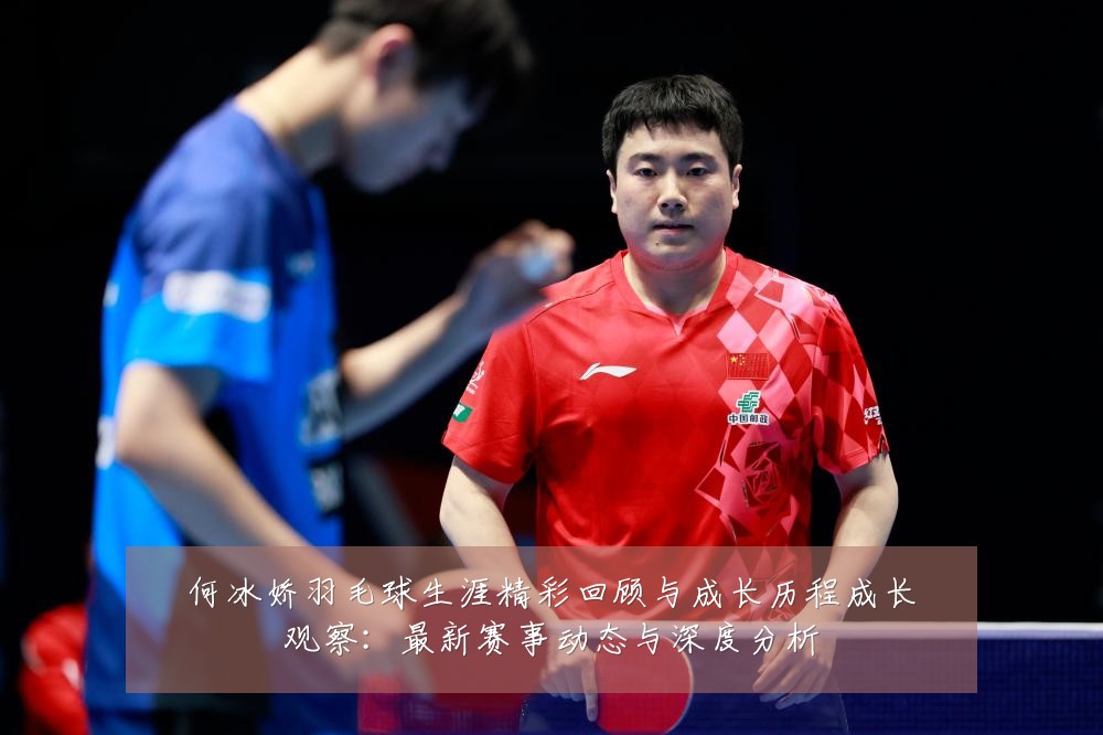 何冰娇羽毛球生涯精彩回顾与成长历程成长观察：最新赛事动态与深度分析